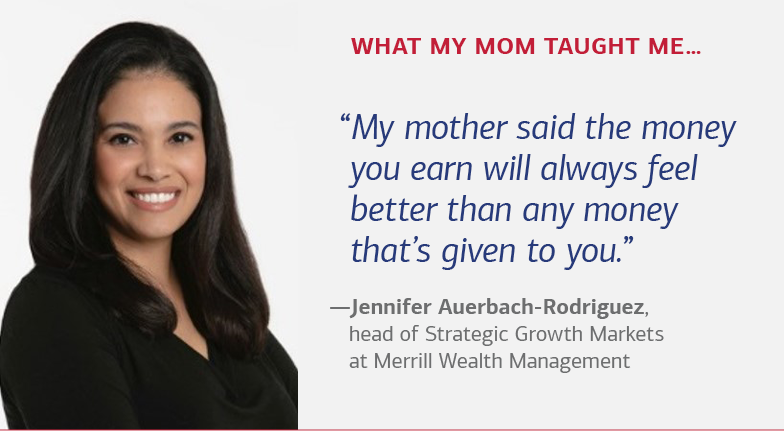 What my mom taught me…“My mother said the money you earn will always feel better than any money that’s given to you.” —Jennifer Auerbach-Rodriguez, head of Strategic Growth Markets at Merrill Wealth Management