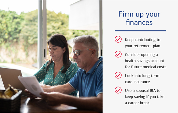 Firm up your finances: Keep contributing to your retirement plan. Consider opening a health savings account for future medical costs. Look into long-term care insurance. Use a spousal IRA to keep saving if you take a career break.
