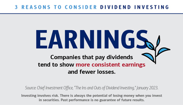 3 reasons to consider dividend investing. Earnings: Companies that pay dividends tend to show more consistent earnings and fewer losses. Source: Chief Investment Office, “The Ins and Outs of Dividend Investing,” January 2023. Investing involves risk. There is always the potential of losing money when you invest in securities. Past performance is no guarantee of future results.